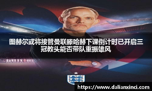 图赫尔或将接管曼联滕哈赫下课倒计时已开启三冠教头能否带队重振雄风